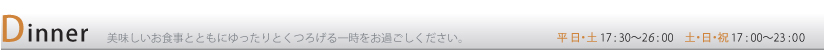 Dinner 美味しいお食事とともにゆったりとくつろげる一時をお過ごしください。 平日・土17:30〜26:00 日・祝17:00〜23:00